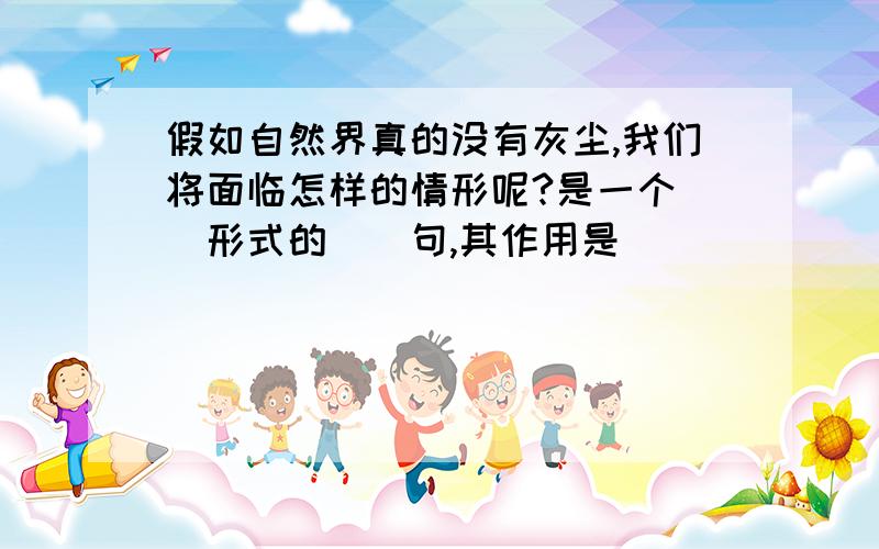 假如自然界真的没有灰尘,我们将面临怎样的情形呢?是一个（）形式的（）句,其作用是（）