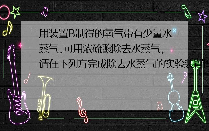 用装置B制得的氧气带有少量水蒸气,可用浓硫酸除去水蒸气,请在下列方完成除去水蒸气的实验装置图,