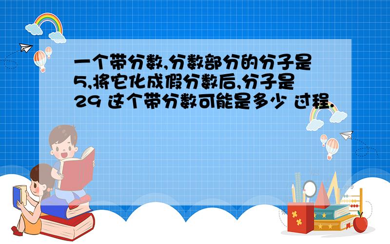 一个带分数,分数部分的分子是5,将它化成假分数后,分子是29 这个带分数可能是多少 过程.