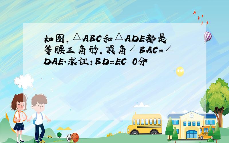 如图,△ABC和△ADE都是等腰三角形,顶角∠BAC=∠DAE.求证:BD=EC 0分