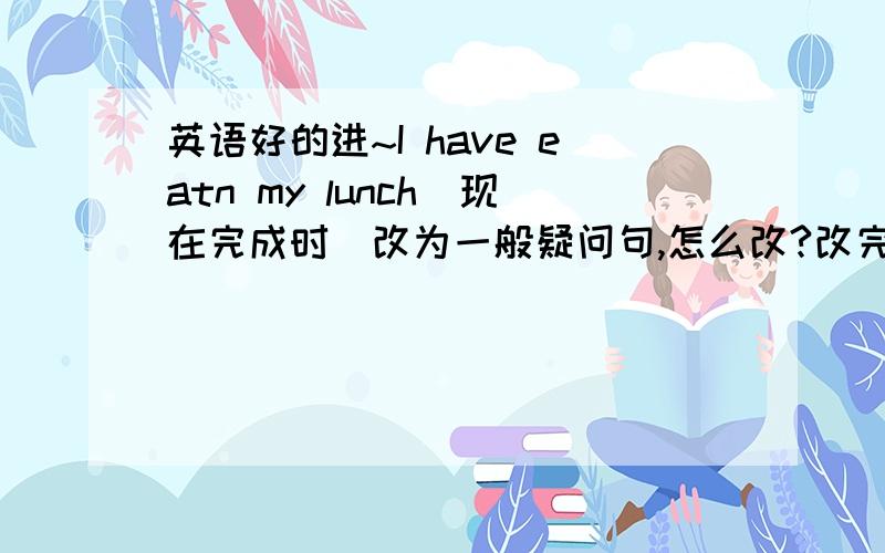 英语好的进~I have eatn my lunch(现在完成时)改为一般疑问句,怎么改?改完并作出肯定回答!