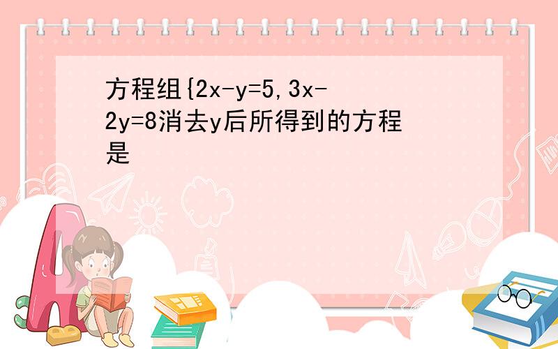 方程组{2x-y=5,3x-2y=8消去y后所得到的方程是