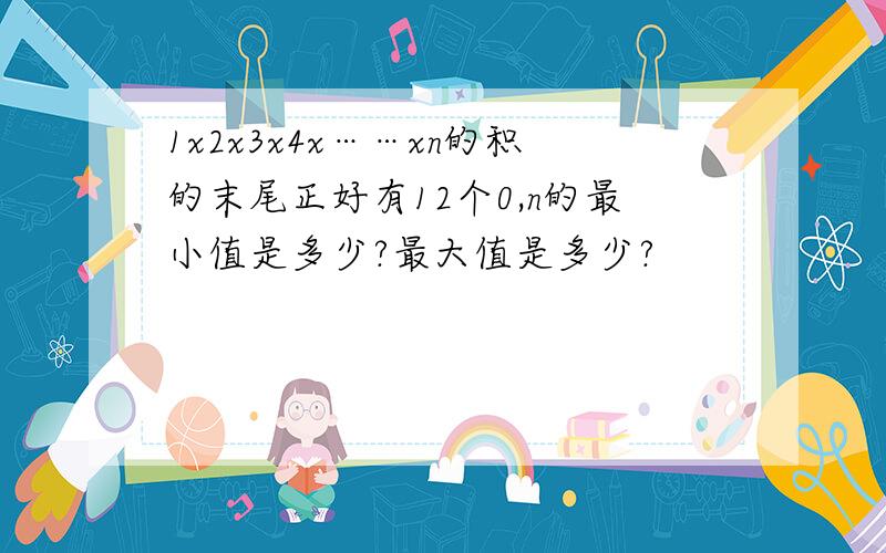 1x2x3x4x……xn的积的末尾正好有12个0,n的最小值是多少?最大值是多少?