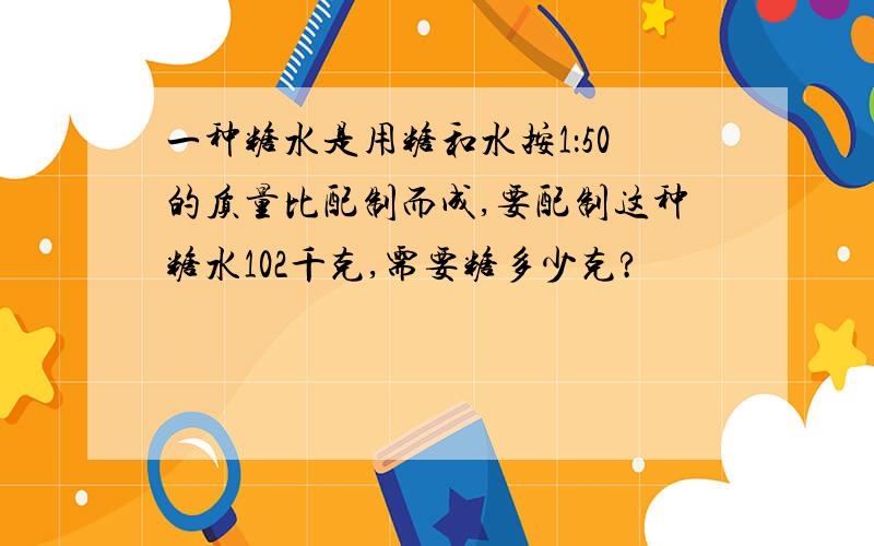 一种糖水是用糖和水按1：50的质量比配制而成,要配制这种糖水102千克,需要糖多少克?