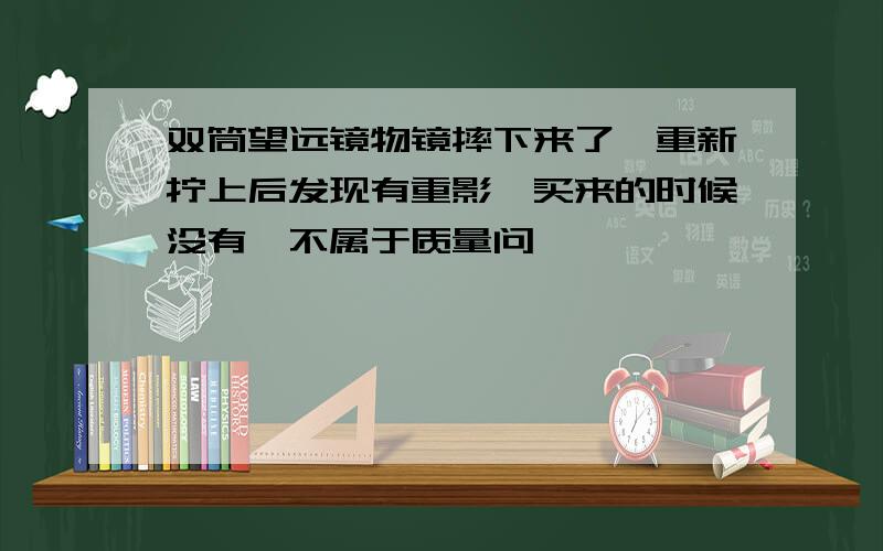 双筒望远镜物镜摔下来了,重新拧上后发现有重影,买来的时候没有,不属于质量问