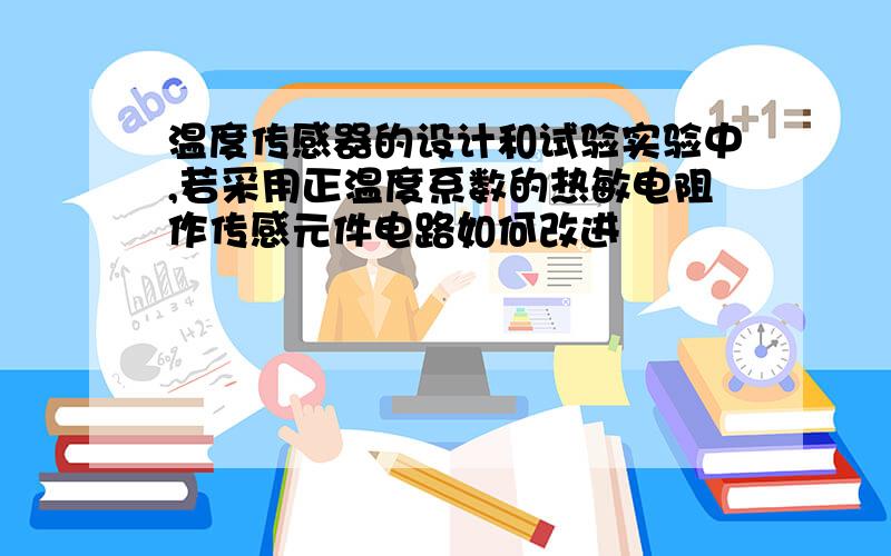 温度传感器的设计和试验实验中,若采用正温度系数的热敏电阻作传感元件电路如何改进