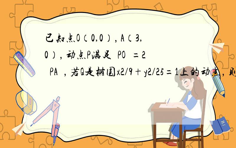 已知点O（0,0），A（3,0），动点P满足½PO½=2½PA½，若Q是椭圆x2/9+y2/25=1上的动点，则P，Q两