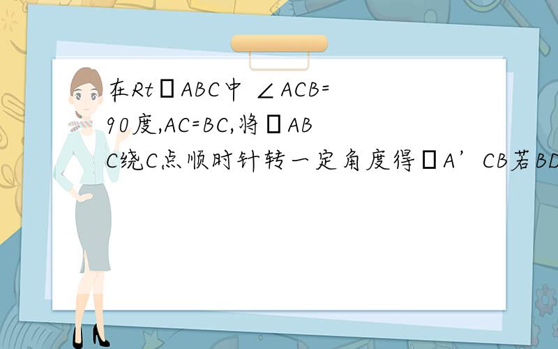 在RtΔABC中 ∠ACB=90度,AC=BC,将ΔABC绕C点顺时针转一定角度得ΔA’CB若BD=BA’.求旋转角度?