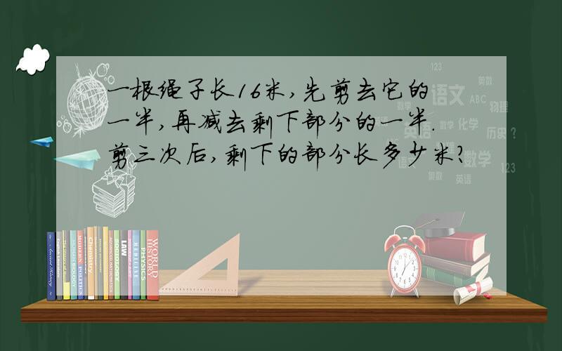 一根绳子长16米,先剪去它的一半,再减去剩下部分的一半.剪三次后,剩下的部分长多少米?