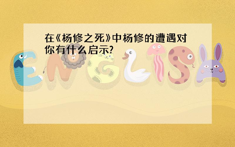 在《杨修之死》中杨修的遭遇对你有什么启示?