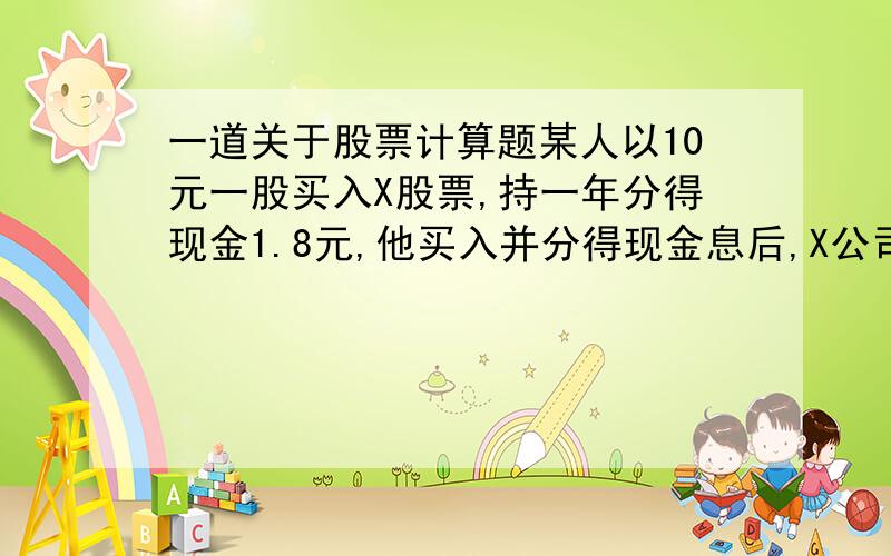 一道关于股票计算题某人以10元一股买入X股票,持一年分得现金1.8元,他买入并分得现金息后,X公司以1：2的比例拆股,拆