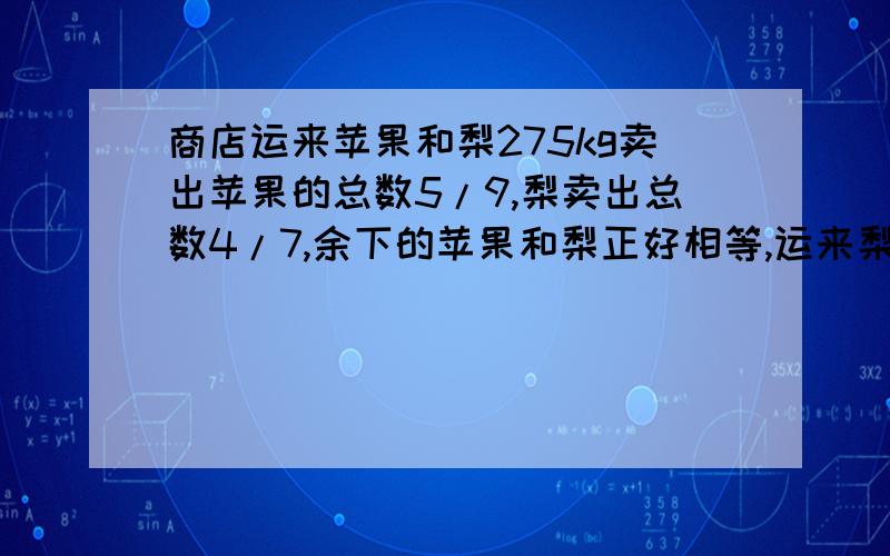 商店运来苹果和梨275kg卖出苹果的总数5/9,梨卖出总数4/7,余下的苹果和梨正好相等,运来梨多少千克