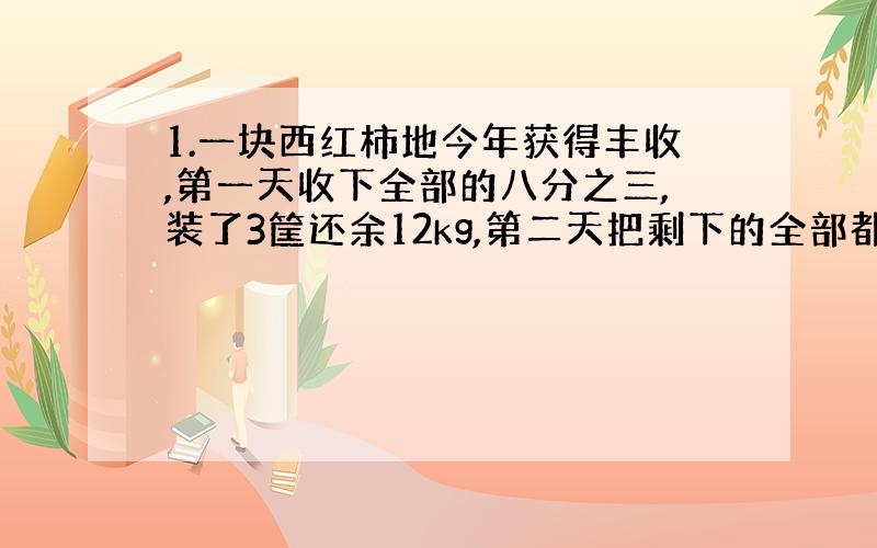 1.一块西红柿地今年获得丰收,第一天收下全部的八分之三,装了3筐还余12kg,第二天把剩下的全部都收完,正好装了6筐,这