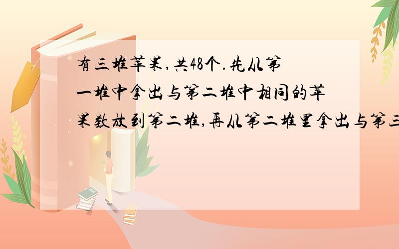 有三堆苹果,共48个.先从第一堆中拿出与第二堆中相同的苹果数放到第二堆,再从第二堆里拿出与第三堆个数相同的苹果放入第三堆