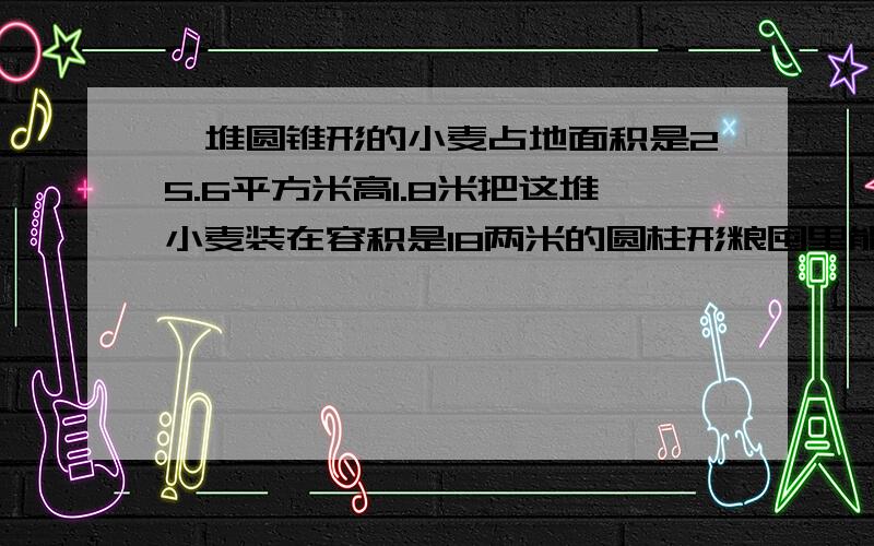 一堆圆锥形的小麦占地面积是25.6平方米高1.8米把这堆小麦装在容积是18两米的圆柱形粮囤里能装下吗