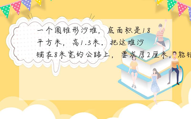 一个圆锥形沙堆，底面积是18平方米，高1.5米．把这堆沙铺在8米宽的公路上，要求厚2厘米，能铺多少米？