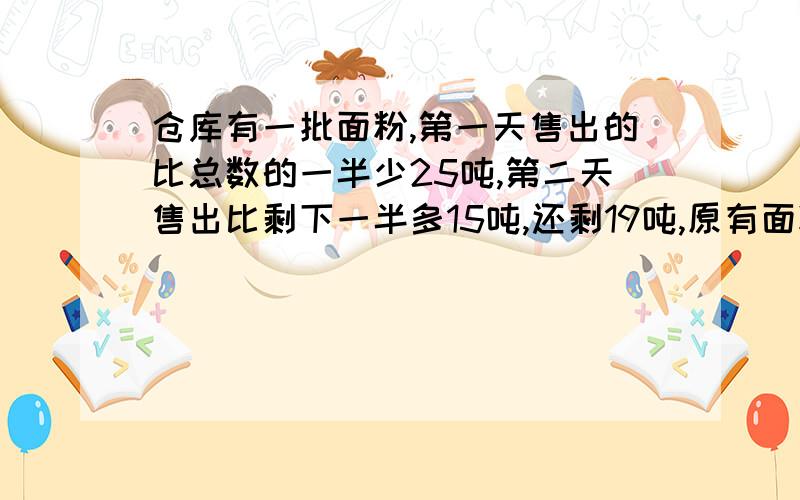 仓库有一批面粉,第一天售出的比总数的一半少25吨,第二天售出比剩下一半多15吨,还剩19吨,原有面粉多少吨