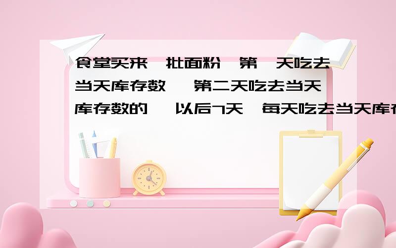 食堂买来一批面粉,第一天吃去当天库存数 ,第二天吃去当天库存数的 ,以后7天,每天吃去当天库存数的