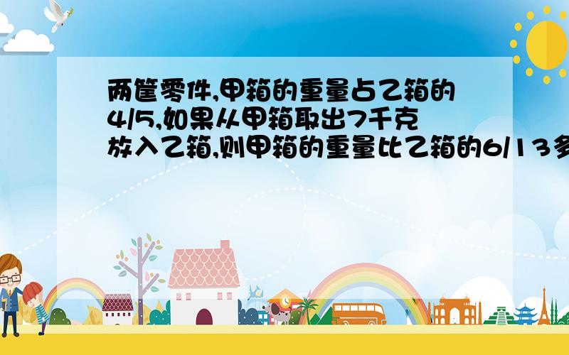 两筐零件,甲箱的重量占乙箱的4/5,如果从甲箱取出7千克放入乙箱,则甲箱的重量比乙箱的6/13多5千克,原来甲箱有多少千