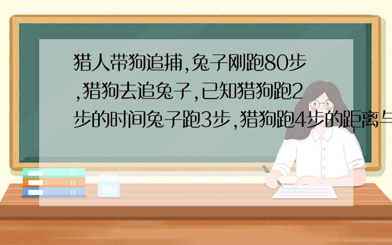 猎人带狗追捕,兔子刚跑80步,猎狗去追兔子,已知猎狗跑2步的时间兔子跑3步,猎狗跑4步的距离与兔子跑7步