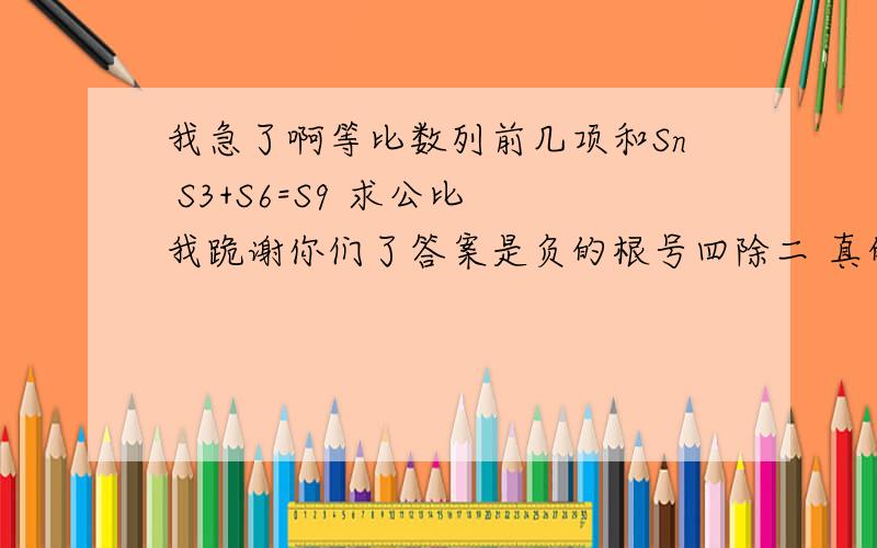 我急了啊等比数列前几项和Sn S3+S6=S9 求公比 我跪谢你们了答案是负的根号四除二 真的 求真相帝降临