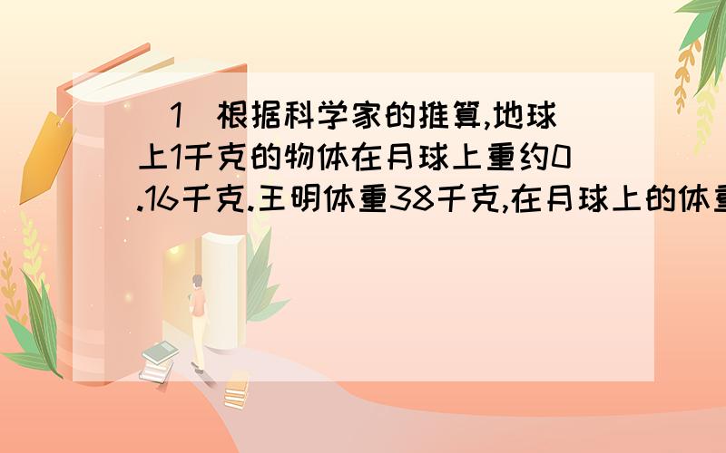 （1）根据科学家的推算,地球上1千克的物体在月球上重约0.16千克.王明体重38千克,在月球上的体重是多少千克?