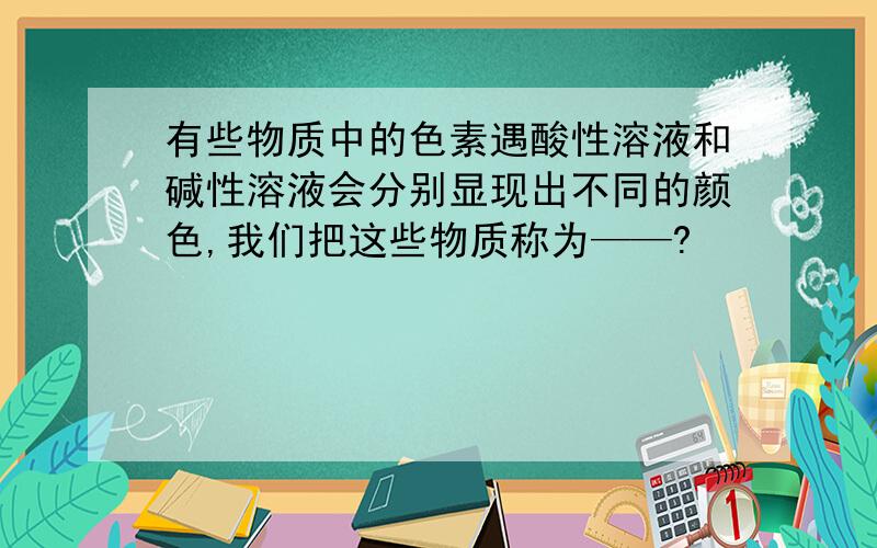 有些物质中的色素遇酸性溶液和碱性溶液会分别显现出不同的颜色,我们把这些物质称为——?