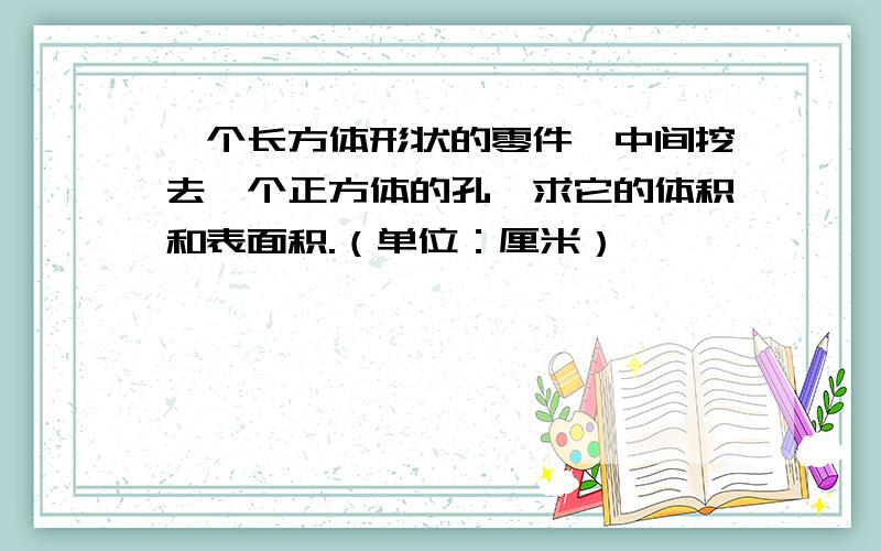 一个长方体形状的零件,中间挖去一个正方体的孔,求它的体积和表面积.（单位：厘米）