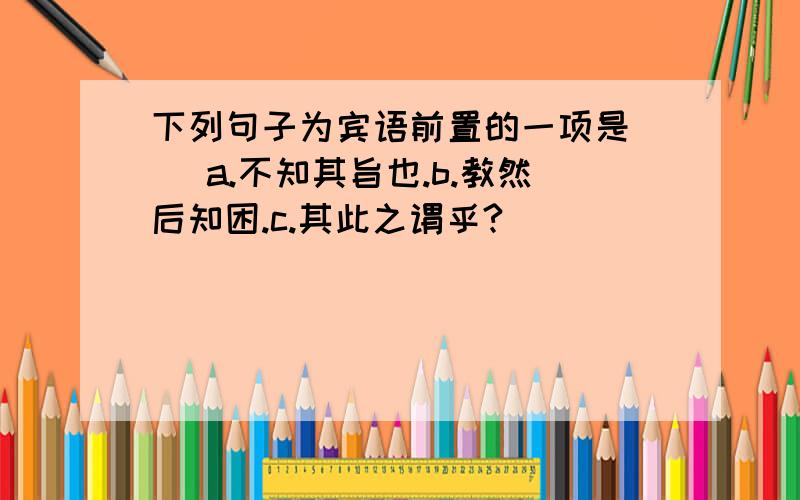 下列句子为宾语前置的一项是( )a.不知其旨也.b.教然后知困.c.其此之谓乎?