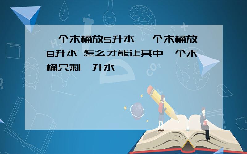 一个木桶放5升水 一个木桶放8升水 怎么才能让其中一个木桶只剩一升水