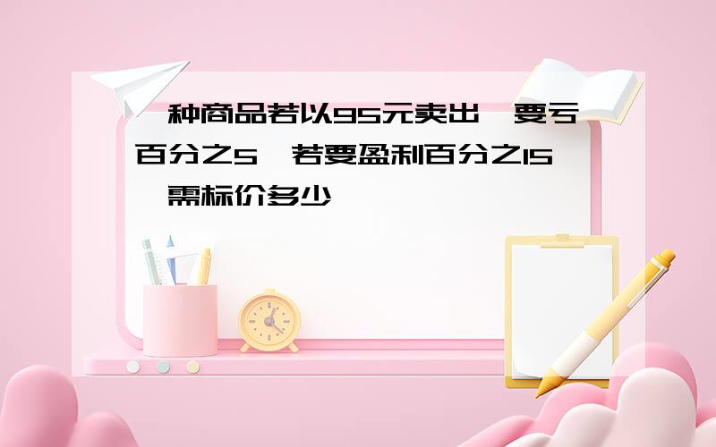 一种商品若以95元卖出,要亏百分之5,若要盈利百分之15,需标价多少