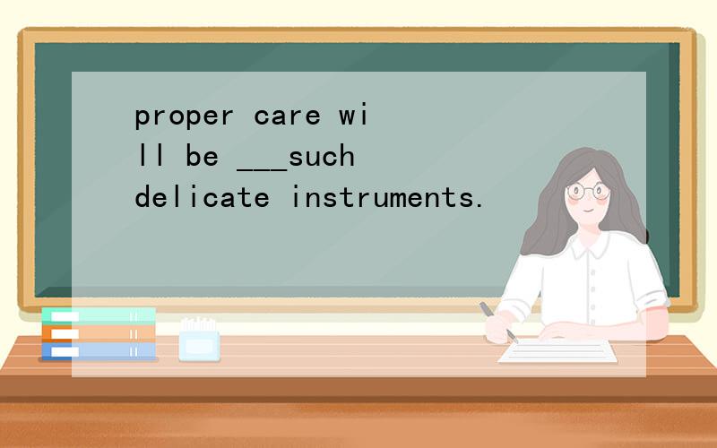 proper care will be ___such delicate instruments.