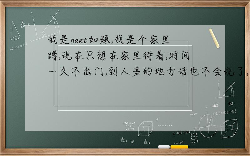 我是neet如题,我是个家里蹲,现在只想在家里待着,时间一久不出门,到人多的地方话也不会说了,甚至都害怕.之前想工作但是