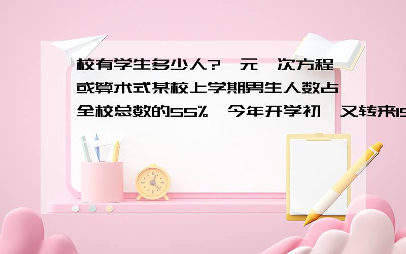 校有学生多少人?一元一次方程或算术式某校上学期男生人数占全校总数的55%,今年开学初,又转来15名女生,这时女生占全校总