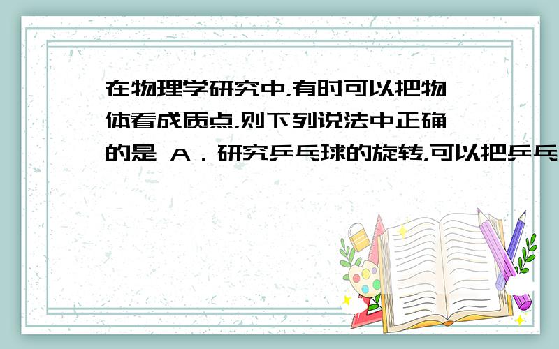 在物理学研究中，有时可以把物体看成质点，则下列说法中正确的是 A．研究乒乓球的旋转，可以把乒乓球看成质点 B．研究车轮的