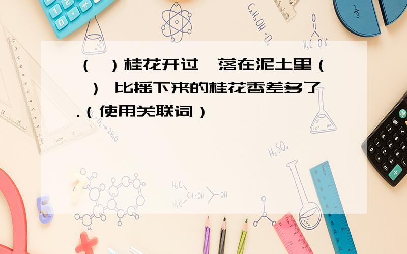 （ ）桂花开过,落在泥土里（ ） 比摇下来的桂花香差多了.（使用关联词）