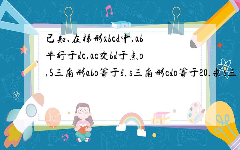 已知,在梯形abcd中,ab平行于dc,ac交bd于点o,S三角形abo等于5.s三角形cdo等于20.求s三角形acd