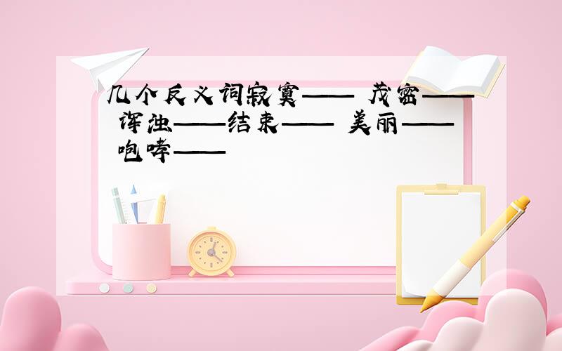 几个反义词寂寞—— 茂密—— 浑浊——结束—— 美丽—— 咆哮——