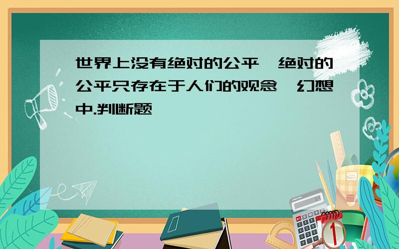 世界上没有绝对的公平,绝对的公平只存在于人们的观念、幻想中.判断题