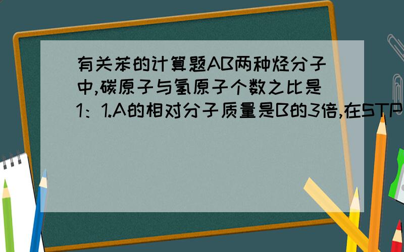 有关苯的计算题AB两种烃分子中,碳原子与氢原子个数之比是1：1.A的相对分子质量是B的3倍,在STP下,B的密度为1.1