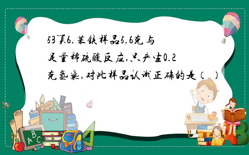 53页6.某铁样品5.6克与足量稀硫酸反应,只产生0.2克氢气,对此样品认识正确的是（ ）