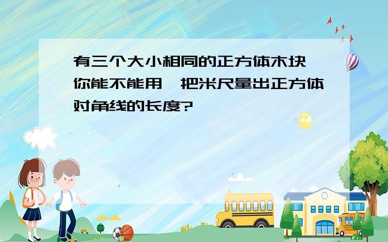 有三个大小相同的正方体木块,你能不能用一把米尺量出正方体对角线的长度?