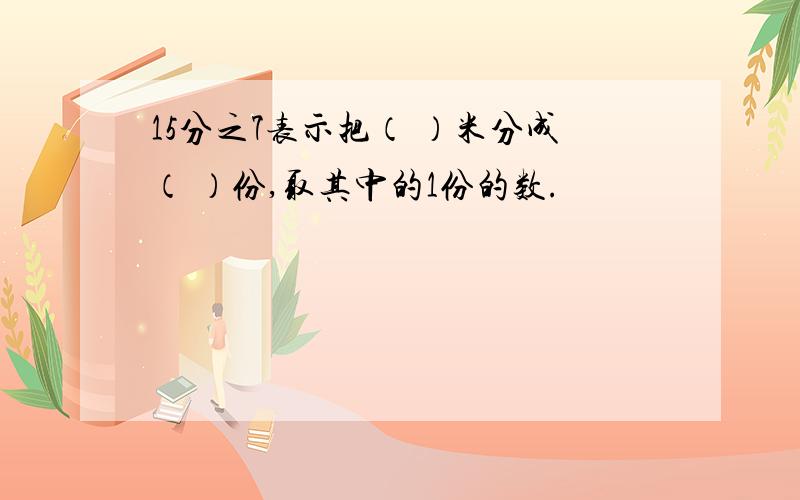 15分之7表示把（ ）米分成（ ）份,取其中的1份的数.