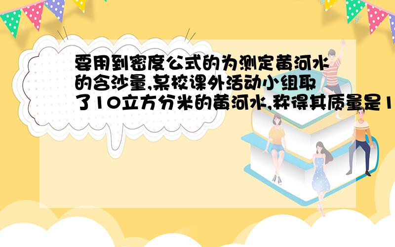 要用到密度公式的为测定黄河水的含沙量,某校课外活动小组取了10立方分米的黄河水,称得其质量是10.18千克.已知沙子的密