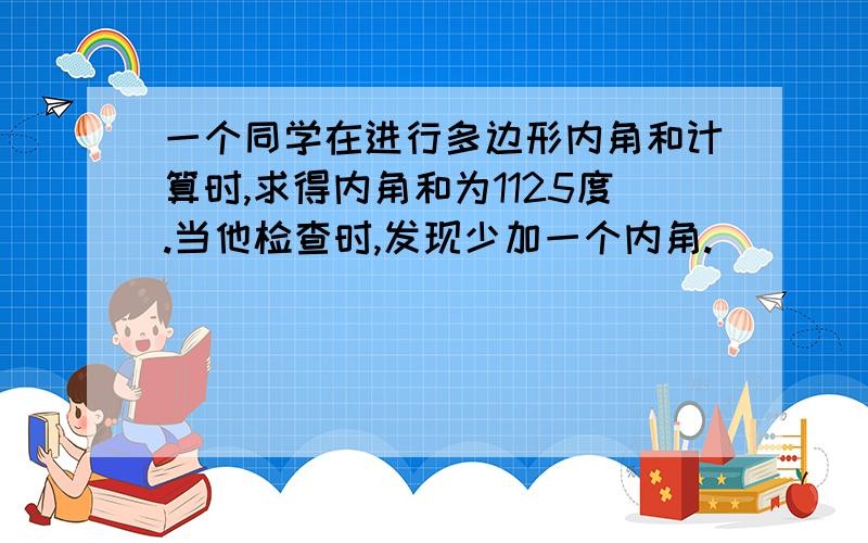 一个同学在进行多边形内角和计算时,求得内角和为1125度.当他检查时,发现少加一个内角.