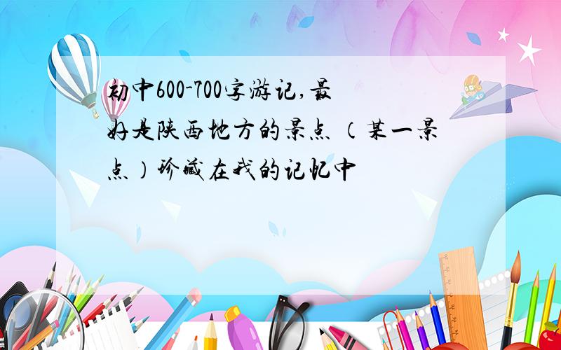 初中600-700字游记,最好是陕西地方的景点 （某一景点）珍藏在我的记忆中