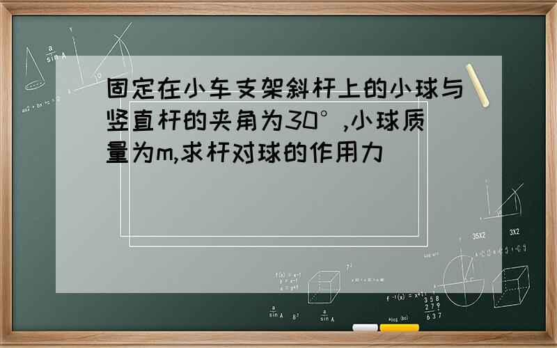 固定在小车支架斜杆上的小球与竖直杆的夹角为30°,小球质量为m,求杆对球的作用力