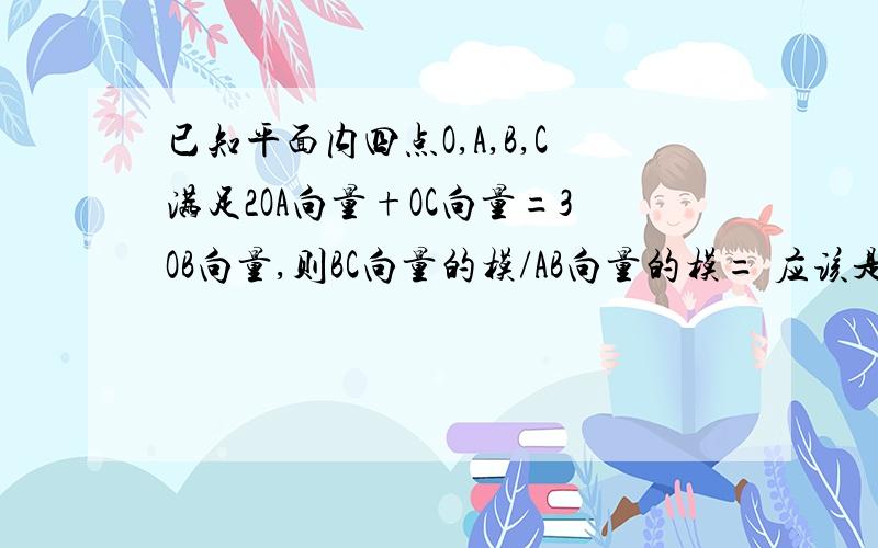 已知平面内四点O,A,B,C满足2OA向量+OC向量=3OB向量,则BC向量的模/AB向量的模= 应该是个数把.