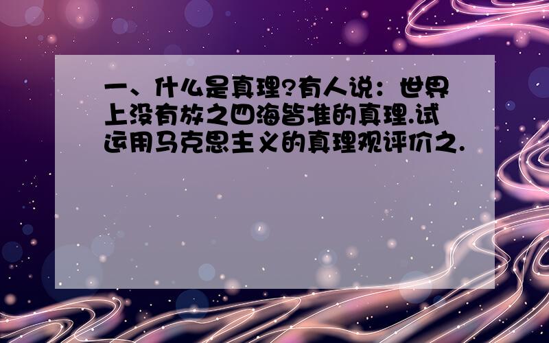 一、什么是真理?有人说：世界上没有放之四海皆准的真理.试运用马克思主义的真理观评价之.