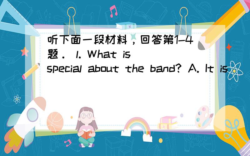 听下面一段材料，回答第1-4题。 l. What is special about the band? A. It is